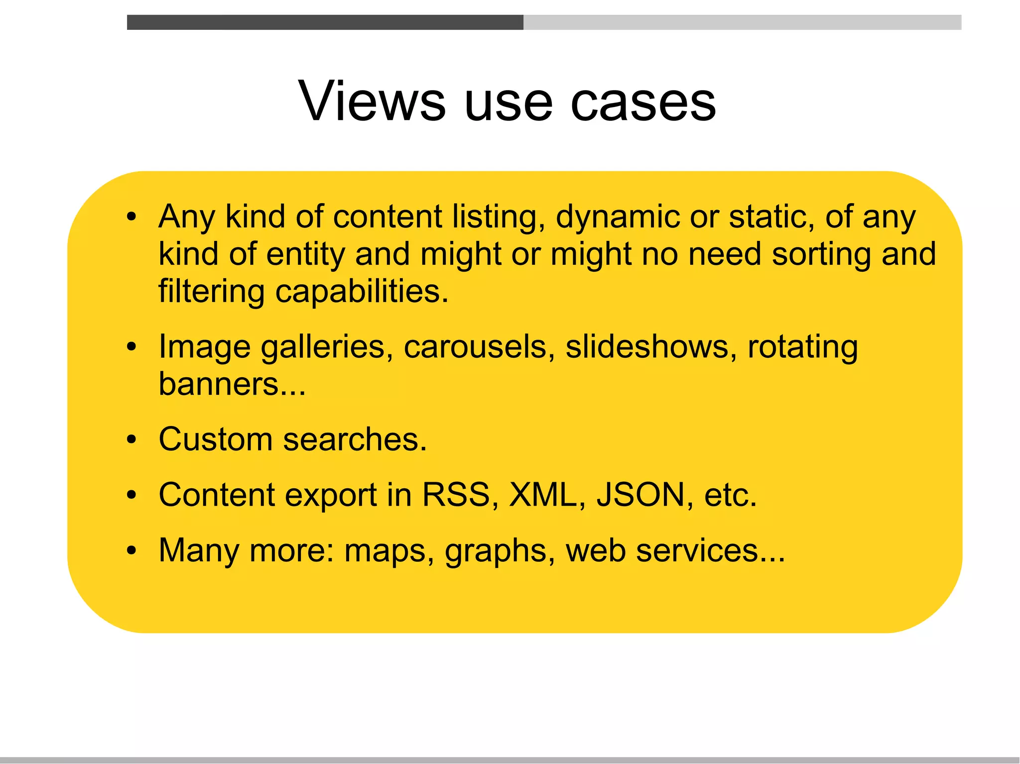 Views use cases
●   Any kind of content listing, dynamic or static, of any
    kind of entity and might or might no need sorting and
    filtering capabilities.
●   Image galleries, carousels, slideshows, rotating
    banners...
●   Custom searches.
●   Content export in RSS, XML, JSON, etc.
●   Many more: maps, graphs, web services...
 