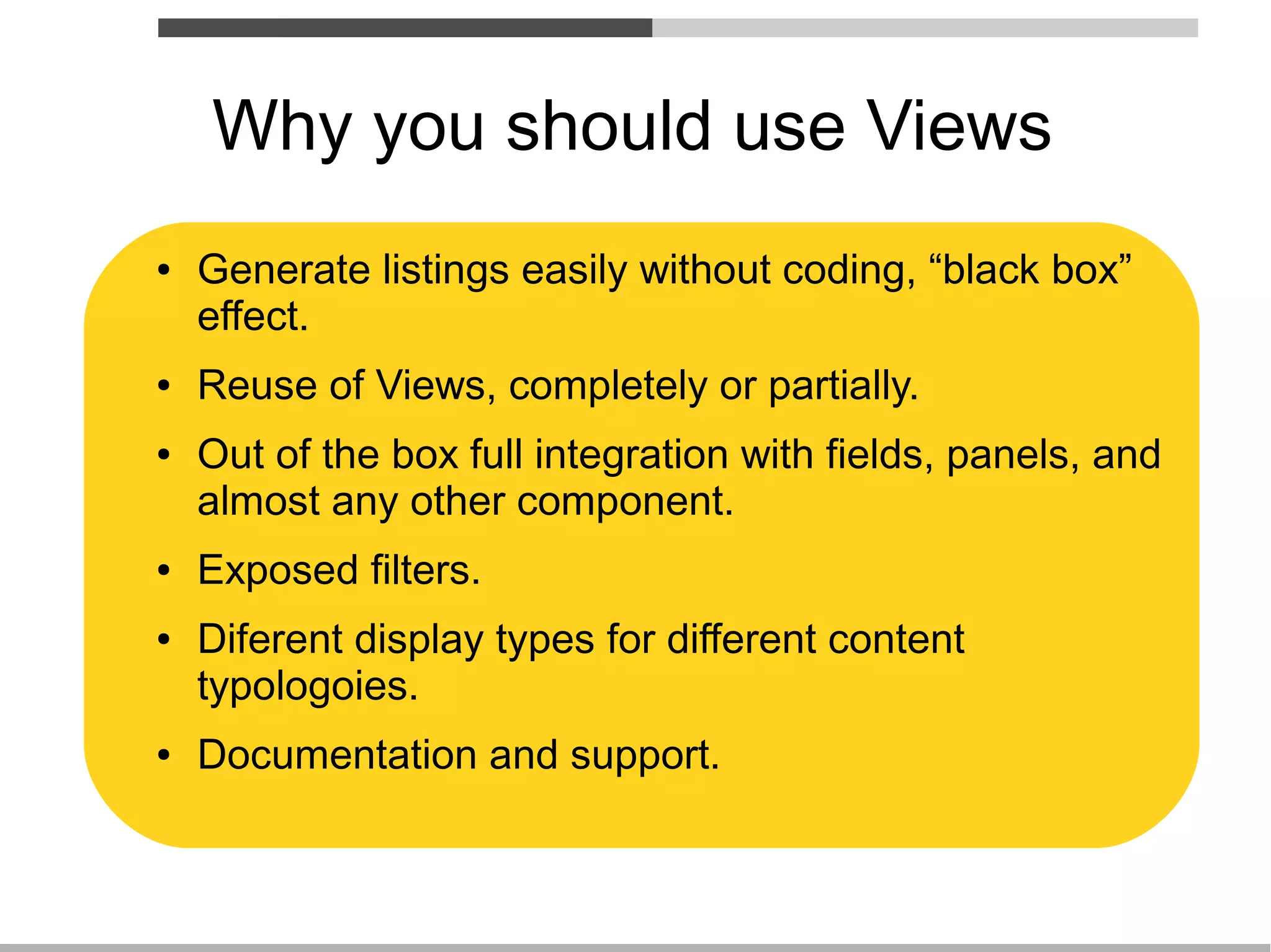 Why you should use Views
●   Generate listings easily without coding, “black box”
    effect.
●   Reuse of Views, completely or partially.
●   Out of the box full integration with fields, panels, and
    almost any other component.
●   Exposed filters.
●   Diferent display types for different content
    typologoies.
●   Documentation and support.
 