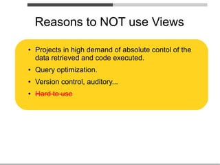 Reasons to NOT use Views

●   Projects in high demand of absolute contol of the
    data retrieved and code executed.
●   Query optimization.
●   Version control, auditory...
●   Hard to use
 