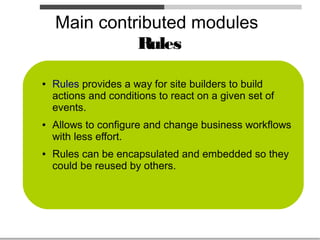 Main contributed modules
              Rules

●   Rules provides a way for site builders to build
    actions and conditions to react on a given set of
    events.
●   Allows to configure and change business workflows
    with less effort.
●   Rules can be encapsulated and embedded so they
    could be reused by others.
 