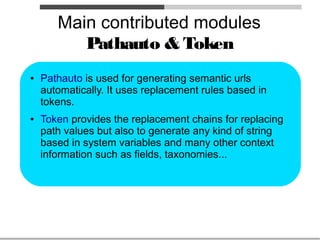 Main contributed modules
          Pathauto & Token
●   Pathauto is used for generating semantic urls
    automatically. It uses replacement rules based in
    tokens.
●   Token provides the replacement chains for replacing
    path values but also to generate any kind of string
    based in system variables and many other context
    information such as fields, taxonomies...
 