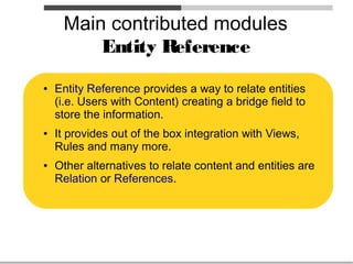 Main contributed modules
         Entity Reference
●   Entity Reference provides a way to relate entities
    (i.e. Users with Content) creating a bridge field to
    store the information.
●   It provides out of the box integration with Views,
    Rules and many more.
●   Other alternatives to relate content and entities are
    Relation or References.
 