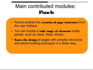 Main contributed modules:
              Panels
●   Panels enables the creation of page structures from
    the user inteface.
●   You can include a wide range of elements inside
    panels, such as views, fields, blocks...
●   Eases the design of pages with complex structures
    and allows building prototypes in a faster way.
 