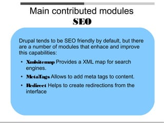 Main contributed modules
               SEO
Drupal tends to be SEO friendly by default, but there
are a number of modules that enhace and improve
this capabilities:
●   Xmlsitemap Provides a XML map for search
    engines.
●   MetaTags Allows to add meta tags to content.
●   Redirect Helps to create redirections from the
    interface
 