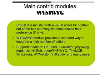 Main contrib modules
              W YSIW  YG

    Drupal doesn't ship with a visual editor for content
    out of the box so every site must decide their
    preference (if any).
●   WYSIWYG module provides a standard way to
    integrate a high number of editors.
●   Supported editors: CKEditor, FCKeditor, jWysiwyg,
    markItUp, NicEdit, openWYSIWYG, TinyMCE,
    Whizzywig, WYMeditor, YUI editor and many more.
 