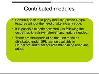 Contributed modules
●   Contributed or third party modules extend Drupal
    features without the need of altering any code.
●   It is possible to code new modules following the
    guidelines to achieve (almost) any feature needed.
●   There are thousands of contributed modules
    distributed under GPL license available in
    Drupal.org and other sources that can be used and
    adapt.
 