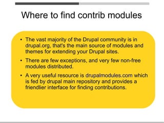 Where to find contrib modules

●   The vast majority of the Drupal community is in
    drupal.org, that's the main source of modules and
    themes for extending your Drupal sites.
●   There are few exceptions, and very few non-free
    modules distributed.
●   A very useful resource is drupalmodules.com which
    is fed by drupal main repository and provides a
    friendlier interface for finding contributions.
 