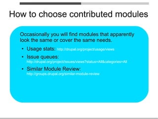How to choose contributed modules

  Occasionally you will find modules that apparently
  look the same or cover the same needs.
   ●   Usage stats: http://drupal.org/project/usage/views
   ●   Issue queues:
       http://drupal.org/project/issues/views?status=All&categories=All
   ●   Similar Module Review:
       http://groups.drupal.org/similar-module-review
 
