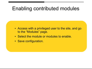 Enabling contributed modules


 ●   Access with a privileged user to the site, and go
     to the “Modules” page.
 ●   Select the module or modules to enable.
 ●   Save configuration.
 