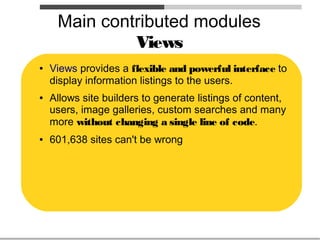 Main contributed modules
              Views
●   Views provides a flexible and powerful interface to
    display information listings to the users.
●   Allows site builders to generate listings of content,
    users, image galleries, custom searches and many
    more without changing a single line of code.
●   601,638 sites can't be wrong
 