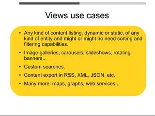 Views use cases
●   Any kind of content listing, dynamic or static, of any
    kind of entity and might or might no need sorting and
    filtering capabilities.
●   Image galleries, carousels, slideshows, rotating
    banners...
●   Custom searches.
●   Content export in RSS, XML, JSON, etc.
●   Many more: maps, graphs, web services...
 