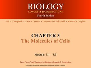 BIOLOGY
                       CONCEPTS & CONNECTIONS
                                        Fourth Edition

Neil A. Campbell • Jane B. Reece • Lawrence G. Mitchell • Martha R. Taylor




                  CHAPTER 3
              The Molecules of Cells

                                   Modules 3.1 – 3.3

             From PowerPoint® Lectures for Biology: Concepts & Connections
                   Copyright © 2003 Pearson Education, Inc. publishing as Benjamin Cummings
 