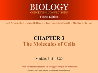 BIOLOGY
                       CONCEPTS & CONNECTIONS
                                        Fourth Edition

Neil A. Campbell • Jane B. Reece • Lawrence G. Mitchell • Martha R. Taylor




                  CHAPTER 3
              The Molecules of Cells

                                Modules 3.11 – 3.20

             From PowerPoint® Lectures for Biology: Concepts & Connections
                   Copyright © 2003 Pearson Education, Inc. publishing as Benjamin Cummings
 
