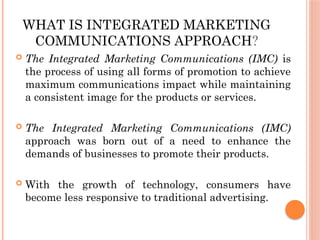 WHAT IS INTEGRATED MARKETING
COMMUNICATIONS APPROACH?
 The Integrated Marketing Communications (IMC) is
the process of using all forms of promotion to achieve
maximum communications impact while maintaining
a consistent image for the products or services.
 The Integrated Marketing Communications (IMC)
approach was born out of a need to enhance the
demands of businesses to promote their products.
 With the growth of technology, consumers have
become less responsive to traditional advertising.
 