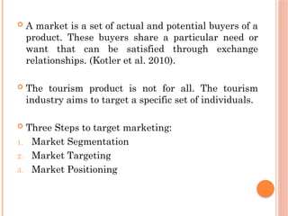  A market is a set of actual and potential buyers of a
product. These buyers share a particular need or
want that can be satisfied through exchange
relationships. (Kotler et al. 2010).
 The tourism product is not for all. The tourism
industry aims to target a specific set of individuals.
 Three Steps to target marketing:
1. Market Segmentation
2. Market Targeting
3. Market Positioning
 