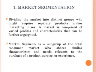 1. MARKET SEGMENTATION
 Dividing the market into distinct groups who
might require separate products and/or
marketing mixes. A market is comprised of
varied profiles and characteristics that can be
further segregated.
 Market Segment- is a subgroup of the total
consumer market who shares similar
characteristics and needs relevant to the
purchase of a product, service, or experience.
 