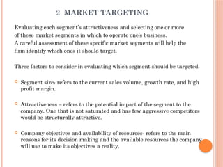 2. MARKET TARGETING
Evaluating each segment’s attractiveness and selecting one or more
of these market segments in which to operate one’s business.
A careful assessment of these specific market segments will help the
firm identify which ones it should target.
Three factors to consider in evaluating which segment should be targeted.
 Segment size- refers to the current sales volume, growth rate, and high
profit margin.
 Attractiveness – refers to the potential impact of the segment to the
company. One that is not saturated and has few aggressive competitors
would be structurally attractive.
 Company objectives and availability of resources- refers to the main
reasons for its decision making and the available resources the company
will use to make its objectives a reality.
 