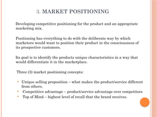 3. MARKET POSITIONING
Developing competitive positioning for the product and an appropriate
marketing mix.
Positioning has everything to do with the deliberate way by which
marketers would want to position their product in the consciousness of
its prospective customers.
Its goal is to identify the products unique characteristics in a way that
would differentiate it in the marketplace.
Three (3) market positioning concepts:
 Unique selling proposition – what makes the product/service different
from others.
 Competitive advantage – product/service advantage over competitors
 Top of Mind – highest level of recall that the brand receives.
 