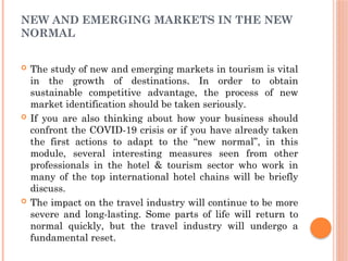 NEW AND EMERGING MARKETS IN THE NEW
NORMAL
 The study of new and emerging markets in tourism is vital
in the growth of destinations. In order to obtain
sustainable competitive advantage, the process of new
market identification should be taken seriously.
 If you are also thinking about how your business should
confront the COVID-19 crisis or if you have already taken
the first actions to adapt to the “new normal”, in this
module, several interesting measures seen from other
professionals in the hotel & tourism sector who work in
many of the top international hotel chains will be briefly
discuss.
 The impact on the travel industry will continue to be more
severe and long-lasting. Some parts of life will return to
normal quickly, but the travel industry will undergo a
fundamental reset.
 