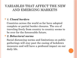 VARIABLES THAT AFFECT THE NEW
AND EMERGING MARKETS
 1. Closed borders
Countries across the world so far have adopted
complete or partial border closures. The era of
traveling freely from country to country seems to
be over for the foreseeable future.
 2. Behavioral norms
Social distancing norms and limitations on public
gatherings will stay past the easing of lockdown
measures and will have a profound impact on our
daily life.
 
