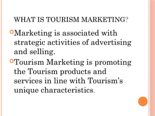 WHAT IS TOURISM MARKETING?
Marketing is associated with
strategic activities of advertising
and selling.
Tourism Marketing is promoting
the Tourism products and
services in line with Tourism’s
unique characteristics.
 