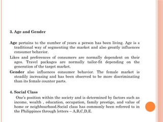 3. Age and Gender
Age pertains to the number of years a person has been living. Age is s
traditional way of segmenting the market and also greatly influences
consumer behavior.
Likes and preferences of consumers are normally dependent on their
ages. Travel packages are normally tailor-fit depending on the
generation of the target market.
Gender also influences consumer behavior. The female market is
steadily increasing and has been observed to be more discriminating
than its female counter parts.
4. Social Class
One’s position within the society and is determined by factors such as
income, wealth , education, occupation, family prestige, and value of
home or neighbourhood.Social class has commonly been referred to in
the Philippines through letters – A,B,C,D,E.
 