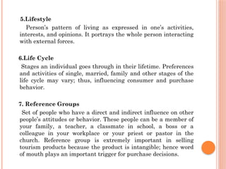 5.Lifestyle
Person’s pattern of living as expressed in one’s activities,
interests, and opinions. It portrays the whole person interacting
with external forces.
6.Life Cycle
Stages an individual goes through in their lifetime. Preferences
and activities of single, married, family and other stages of the
life cycle may vary; thus, influencing consumer and purchase
behavior.
7. Reference Groups
Set of people who have a direct and indirect influence on other
people’s attitudes or behavior. These people can be a member of
your family, a teacher, a classmate in school, a boss or a
colleague in your workplace or your priest or pastor in the
church. Reference group is extremely important in selling
tourism products because the product is intangible; hence word
of mouth plays an important trigger for purchase decisions.
 