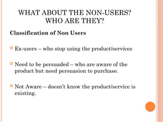 WHAT ABOUT THE NON-USERS?
WHO ARE THEY?
Classification of Non Users
 Ex-users – who stop using the product/services
 Need to be persuaded – who are aware of the
product but need persuasion to purchase.
 Not Aware – doesn’t know the product/service is
existing.
 