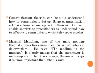  Communication theories can help us understand
how to communicate better. Some communication
scholars have come up with theories that will
enable marketing practitioners to understand how
to effectively communicate with their target market.
 Marshal McLuhan, one of the more popular
theorists, describes communication as technological
determinism. He says, “The medium is the
message”. It simply means that the messenger is
more important than the message; the one who says
it is more important than what is said.
 