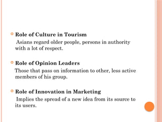  Role of Culture in Tourism
Asians regard older people, persons in authority
with a lot of respect.
 Role of Opinion Leaders
Those that pass on information to other, less active
members of his group.
 Role of Innovation in Marketing
Implies the spread of a new idea from its source to
its users.
 