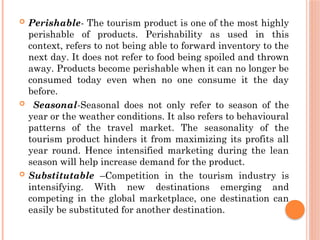  Perishable- The tourism product is one of the most highly
perishable of products. Perishability as used in this
context, refers to not being able to forward inventory to the
next day. It does not refer to food being spoiled and thrown
away. Products become perishable when it can no longer be
consumed today even when no one consume it the day
before.
 Seasonal-Seasonal does not only refer to season of the
year or the weather conditions. It also refers to behavioural
patterns of the travel market. The seasonality of the
tourism product hinders it from maximizing its profits all
year round. Hence intensified marketing during the lean
season will help increase demand for the product.
 Substitutable –Competition in the tourism industry is
intensifying. With new destinations emerging and
competing in the global marketplace, one destination can
easily be substituted for another destination.
 