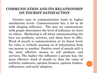 COMMUNICATION AND ITS RELATIONSHIP
ON TOURIST SATISFACTION
Greater ease in communication leads to higher
satisfaction levels. Communication has a lot to do
with shaping influence. The way we communicate
with people determines the level of influence we have
on others. Marketing is all about communicating the
best our products, services, and ideas have to offer.
Word of mouth is communication at its finest level.
Its value is verbally passing on of information from
one person to another. Positive word of mouth still is
the most effective means to sell products and
services. The higher the influence a person has, the
more effective word of mouth is; thus the value of
celebrity endorsers, opinion formers, opinion leaders,
influencers, and early adopters.
 