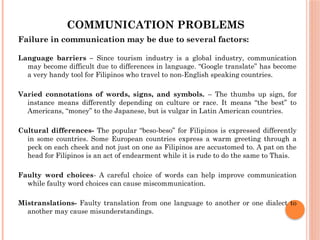 COMMUNICATION PROBLEMS
Failure in communication may be due to several factors:
Language barriers – Since tourism industry is a global industry, communication
may become difficult due to differences in language. “Google translate” has become
a very handy tool for Filipinos who travel to non-English speaking countries.
Varied connotations of words, signs, and symbols. – The thumbs up sign, for
instance means differently depending on culture or race. It means “the best” to
Americans, “money” to the Japanese, but is vulgar in Latin American countries.
Cultural differences- The popular “beso-beso” for Filipinos is expressed differently
in some countries. Some European countries express a warm greeting through a
peck on each cheek and not just on one as Filipinos are accustomed to. A pat on the
head for Filipinos is an act of endearment while it is rude to do the same to Thais.
Faulty word choices- A careful choice of words can help improve communication
while faulty word choices can cause miscommunication.
Mistranslations- Faulty translation from one language to another or one dialect to
another may cause misunderstandings.
 