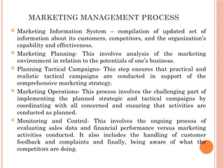 MARKETING MANAGEMENT PROCESS
 Marketing Information System – compilation of updated set of
information about its customers, competitors, and the organization’s
capability and effectiveness.
 Marketing Planning- This involves analysis of the marketing
environment in relation to the potentials of one’s business.
 Planning Tactical Campaigns- This step ensures that practical and
realistic tactical campaigns are conducted in support of the
comprehensive marketing strategy.
 Marketing Operations- This process involves the challenging part of
implementing the planned strategic and tactical campaigns by
coordinating with all concerned and ensuring that activities are
conducted as planned.
 Monitoring and Control- This involves the ongoing process of
evaluating sales data and financial performance versus marketing
activities conducted. It also includes the handling of customer
feedback and complaints and finally, being aware of what the
competitors are doing.
 