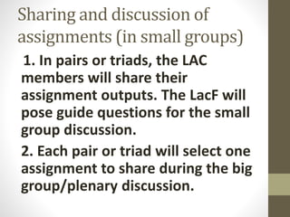 Sharing and discussion of
assignments (in small groups)
1. In pairs or triads, the LAC
members will share their
assignment outputs. The LacF will
pose guide questions for the small
group discussion.
2. Each pair or triad will select one
assignment to share during the big
group/plenary discussion.
 