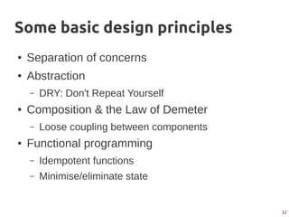 12
Some basic design principles
● Separation of concerns
● Abstraction
– DRY: Don't Repeat Yourself
● Composition & the Law of Demeter
– Loose coupling between components
● Functional programming
– Idempotent functions
– Minimise/eliminate state
 