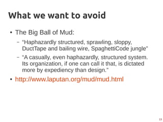 13
What we want to avoid
● The Big Ball of Mud:
– “Haphazardly structured, sprawling, sloppy,
DuctTape and bailing wire, SpaghettiCode jungle”
– “A casually, even haphazardly, structured system.
Its organization, if one can call it that, is dictated
more by expediency than design.”
● http://www.laputan.org/mud/mud.html
 