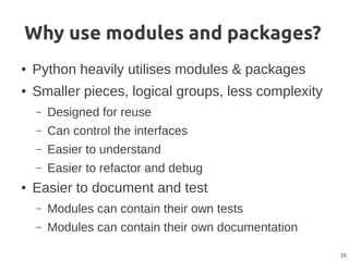 15
Why use modules and packages?
● Python heavily utilises modules & packages
● Smaller pieces, logical groups, less complexity
– Designed for reuse
– Can control the interfaces
– Easier to understand
– Easier to refactor and debug
● Easier to document and test
– Modules can contain their own tests
– Modules can contain their own documentation
 
