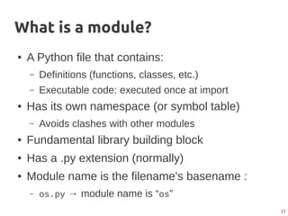 17
What is a module?
● A Python file that contains:
– Definitions (functions, classes, etc.)
– Executable code: executed once at import
● Has its own namespace (or symbol table)
– Avoids clashes with other modules
● Fundamental library building block
● Has a .py extension (normally)
● Module name is the filename's basename :
– os.py → module name is “os”
 