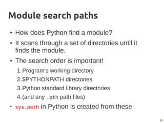 18
Module search paths
● How does Python find a module?
● It scans through a set of directories until it
finds the module.
● The search order is important!
1.Program's working directory
2.$PYTHONPATH directories
3.Python standard library directories
4.(and any .pth path files)
●
sys.path in Python is created from these
 