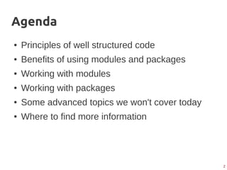 2
Agenda
● Principles of well structured code
● Benefits of using modules and packages
● Working with modules
● Working with packages
● Some advanced topics we won't cover today
● Where to find more information
 