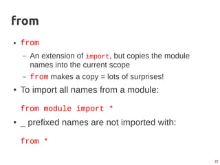 22
from
● from
– An extension of import, but copies the module
names into the current scope
– from makes a copy = lots of surprises!
● To import all names from a module:
from module import *
● _ prefixed names are not imported with:
from *
 