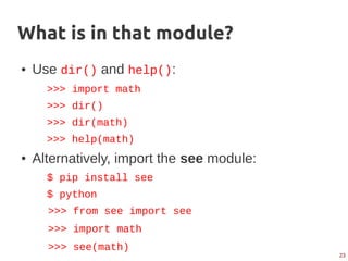 23
What is in that module?
● Use dir() and help():
>>> import math
>>> dir()
>>> dir(math)
>>> help(math)
● Alternatively, import the see module:
$ pip install see
$ python
>>> from see import see
>>> import math
>>> see(math)
 