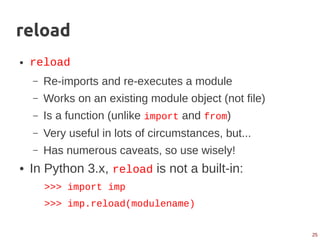 25
reload
● reload
– Re-imports and re-executes a module
– Works on an existing module object (not file)
– Is a function (unlike import and from)
– Very useful in lots of circumstances, but...
– Has numerous caveats, so use wisely!
● In Python 3.x, reload is not a built-in:
>>> import imp
>>> imp.reload(modulename)
 
