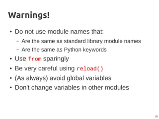 26
Warnings!
● Do not use module names that:
– Are the same as standard library module names
– Are the same as Python keywords
● Use from sparingly
● Be very careful using reload()
● (As always) avoid global variables
● Don't change variables in other modules
 