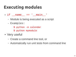 27
Executing modules
● if __name__ == '__main__'
– Module is being executed as a script
– Examples:
$ python -m calendar
$ python mymodule
● Very useful
– Create a command line tool, or
– Automatically run unit tests from command line
 