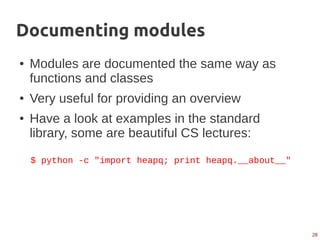 28
Documenting modules
● Modules are documented the same way as
functions and classes
● Very useful for providing an overview
● Have a look at examples in the standard
library, some are beautiful CS lectures:
$ python -c "import heapq; print heapq.__about__"
 