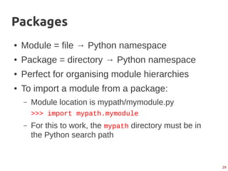 29
Packages
● Module = file → Python namespace
● Package = directory → Python namespace
● Perfect for organising module hierarchies
● To import a module from a package:
– Module location is mypath/mymodule.py
>>> import mypath.mymodule
– For this to work, the mypath directory must be in
the Python search path
 