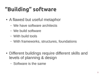 3
“Building” software
● A flawed but useful metaphor
– We have software architects
– We build software
– With build tools
– With frameworks, structures, foundations
● Different buildings require different skills and
levels of planning & design
– Software is the same
 