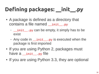 30
Defining packages: __init__.py
● A package is defined as a directory that
contains a file named __init__.py
– __init__.py can be empty, it simply has to be
exist
– Any code in __init__.py is executed when the
package is first imported
● If you are using Python 2, packages must
have a __init__.py file
● If you are using Python 3.3, they are optional
 